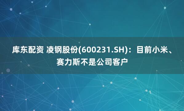 库东配资 凌钢股份(600231.SH)：目前小米、赛力斯不是公司客户