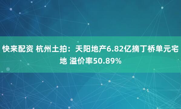 快来配资 杭州土拍：天阳地产6.82亿摘丁桥单元宅地 溢价率50.89%