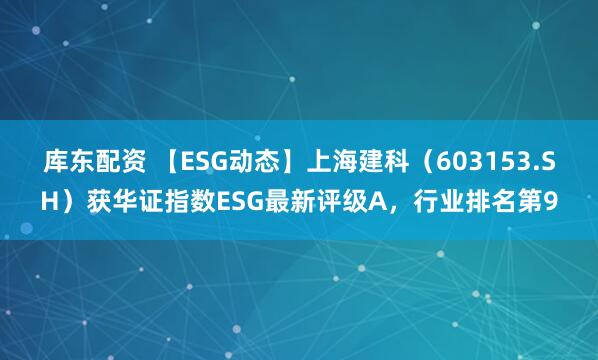 库东配资 【ESG动态】上海建科（603153.SH）获华证指数ESG最新评级A，行业排名第9