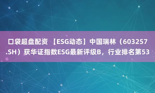 口袋超盘配资 【ESG动态】中国瑞林（603257.SH）获华证指数ESG最新评级B，行业排名第53