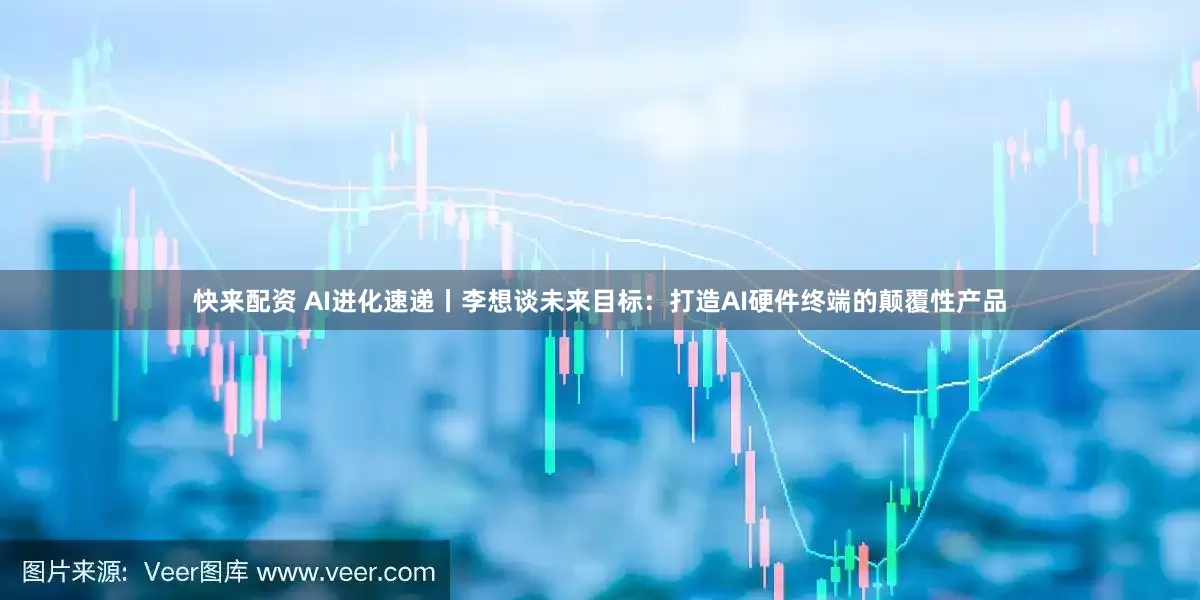 快来配资 AI进化速递丨李想谈未来目标：打造AI硬件终端的颠覆性产品