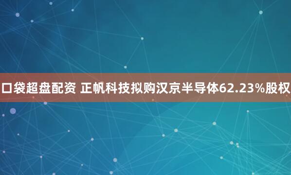 口袋超盘配资 正帆科技拟购汉京半导体62.23%股权