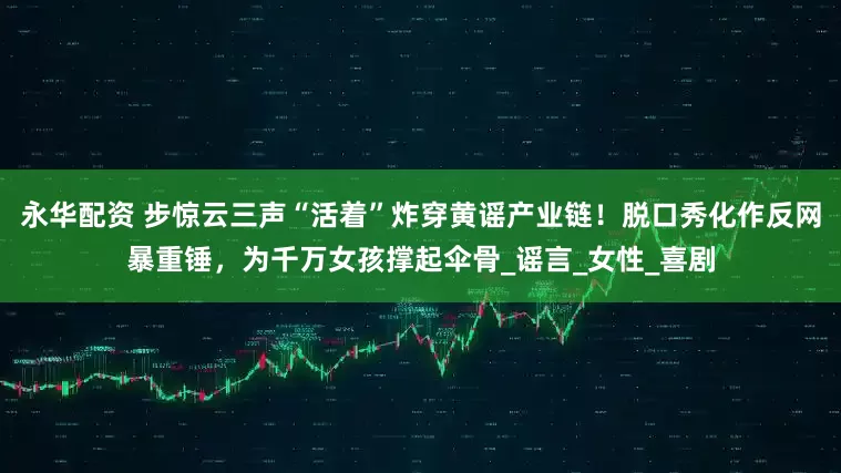 永华配资 步惊云三声“活着”炸穿黄谣产业链！脱口秀化作反网暴重锤，为千万女孩撑起伞骨_谣言_女性_喜剧