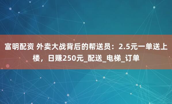 富明配资 外卖大战背后的帮送员：2.5元一单送上楼，日赚250元_配送_电梯_订单