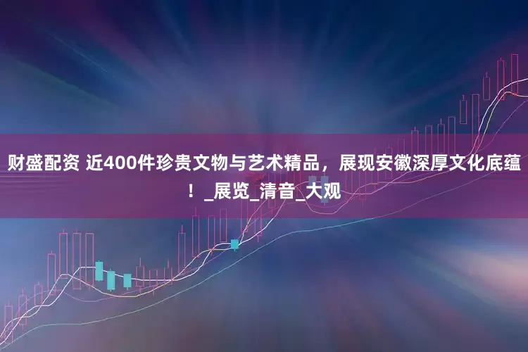 财盛配资 近400件珍贵文物与艺术精品，展现安徽深厚文化底蕴！_展览_清音_大观