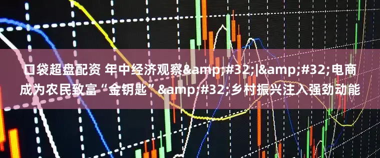口袋超盘配资 年中经济观察 | 电商成为农民致富“金钥匙” 乡村振兴注入强劲动能