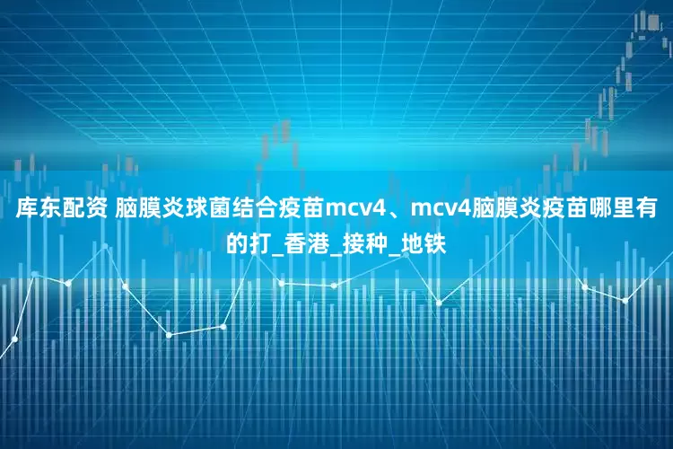 库东配资 脑膜炎球菌结合疫苗mcv4、mcv4脑膜炎疫苗哪里有的打_香港_接种_地铁
