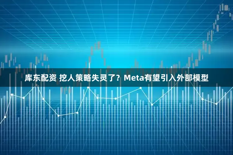库东配资 挖人策略失灵了？Meta有望引入外部模型