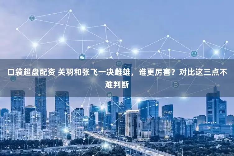 口袋超盘配资 关羽和张飞一决雌雄，谁更厉害？对比这三点不难判断