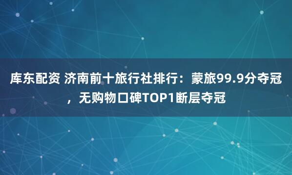 库东配资 济南前十旅行社排行：蒙旅99.9分夺冠，无购物口碑TOP1断层夺冠