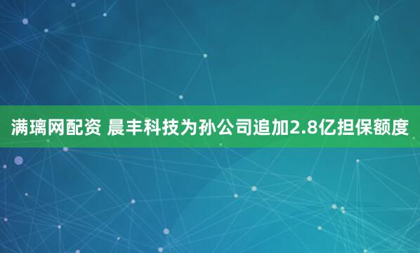 满璃网配资 晨丰科技为孙公司追加2.8亿担保额度