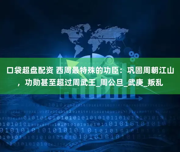 口袋超盘配资 西周最特殊的功臣：巩固周朝江山，功勋甚至超过周武王_周公旦_武庚_叛乱