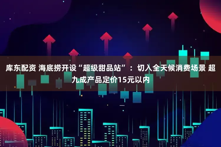 库东配资 海底捞开设“超级甜品站” ：切入全天候消费场景 超九成产品定价15元以内