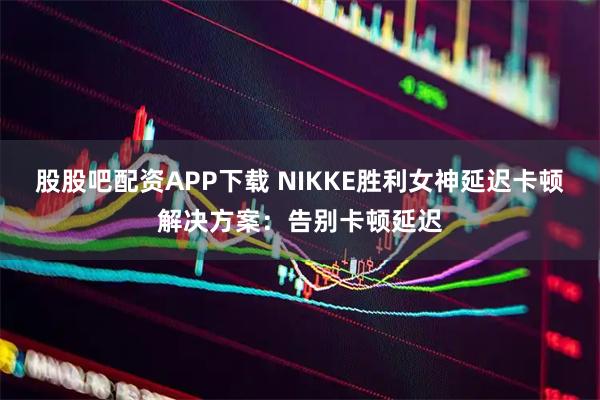 股股吧配资APP下载 NIKKE胜利女神延迟卡顿解决方案：告别卡顿延迟