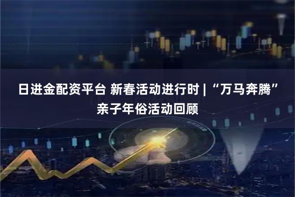 日进金配资平台 新春活动进行时 | “万马奔腾”亲子年俗活动回顾