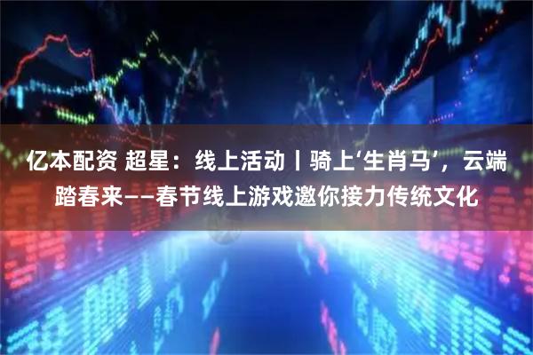 亿本配资 超星：线上活动丨骑上‘生肖马’，云端踏春来——春节线上游戏邀你接力传统文化